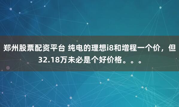 郑州股票配资平台 纯电的理想i8和增程一个价，但32.18万未必是个好价格。。。