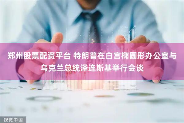 郑州股票配资平台 特朗普在白宫椭圆形办公室与乌克兰总统泽连斯基举行会谈