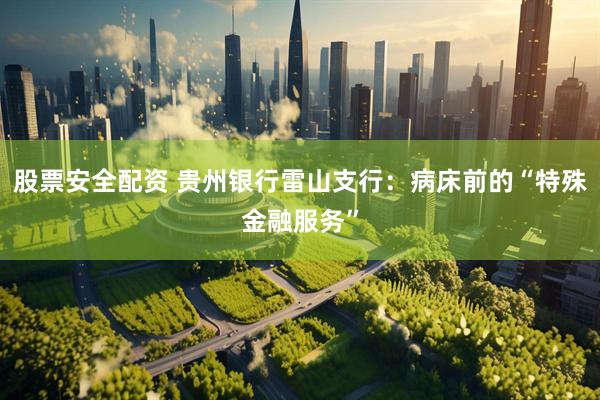 股票安全配资 贵州银行雷山支行：病床前的“特殊金融服务”