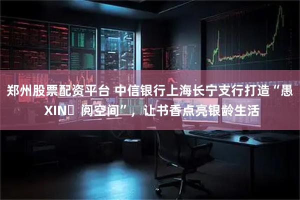 郑州股票配资平台 中信银行上海长宁支行打造“愚 XIN・阅空间”，让书香点亮银龄生活