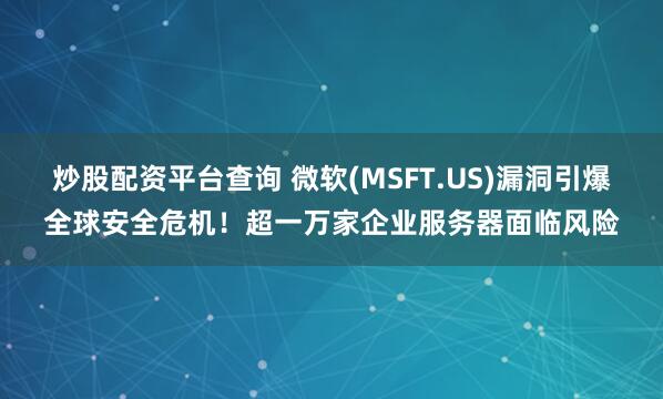 炒股配资平台查询 微软(MSFT.US)漏洞引爆全球安全危机！超一万家企业服务器面临风险
