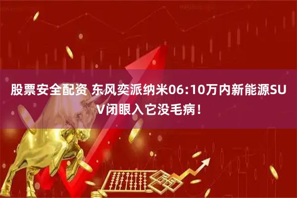 股票安全配资 东风奕派纳米06:10万内新能源SUV闭眼入它没毛病！