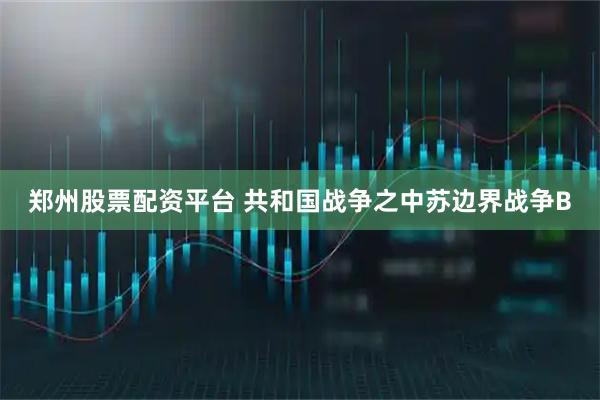 郑州股票配资平台 共和国战争之中苏边界战争B