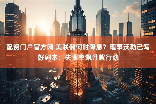 配资门户官方网 美联储何时降息？理事沃勒已写好剧本：失业率飙升就行动