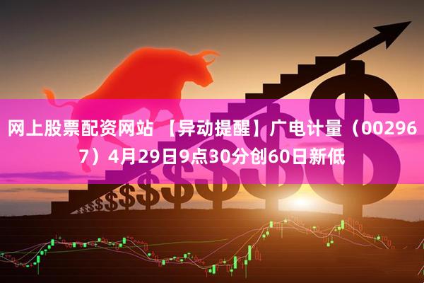网上股票配资网站 【异动提醒】广电计量（002967）4月29日9点30分创60日新低