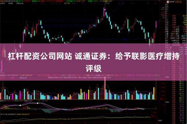 杠杆配资公司网站 诚通证券：给予联影医疗增持评级