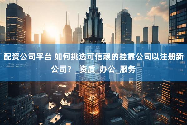 配资公司平台 如何挑选可信赖的挂靠公司以注册新公司？_资质_办公_服务