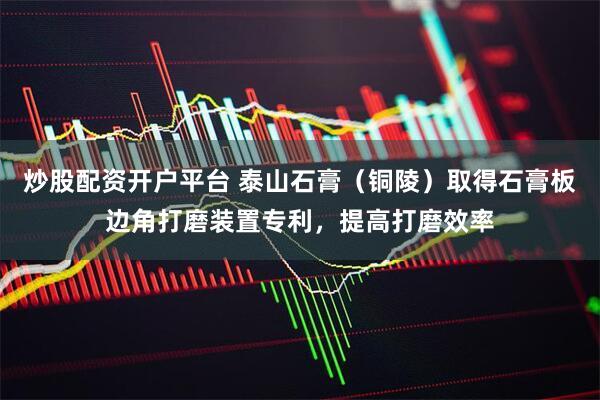 炒股配资开户平台 泰山石膏（铜陵）取得石膏板边角打磨装置专利，提高打磨效率