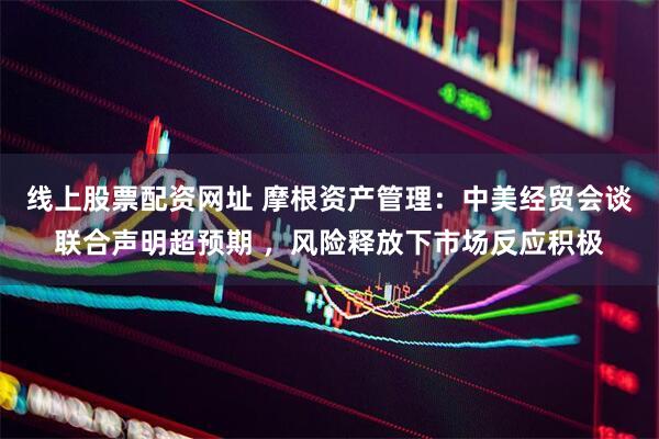 线上股票配资网址 摩根资产管理：中美经贸会谈联合声明超预期 ，风险释放下市场反应积极