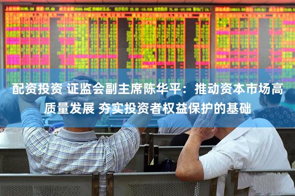 配资投资 证监会副主席陈华平：推动资本市场高质量发展 夯实投资者权益保护的基础