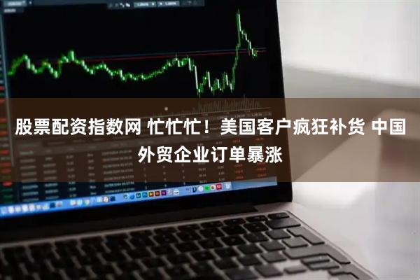 股票配资指数网 忙忙忙！美国客户疯狂补货 中国外贸企业订单暴涨