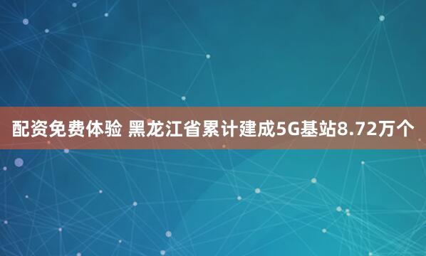 配资免费体验 黑龙江省累计建成5G基站8.72万个