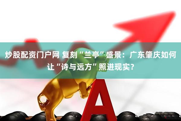 炒股配资门户网 复刻“兰亭”盛景：广东肇庆如何让“诗与远方”照进现实？