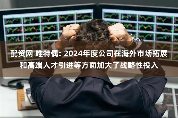 配资网 唯特偶: 2024年度公司在海外市场拓展和高端人才引进等方面加大了战略性投入