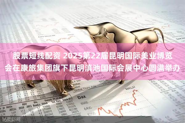 股票短线配资 2025第22届昆明国际美业博览会在康旅集团旗下昆明滇池国际会展中心圆满举办