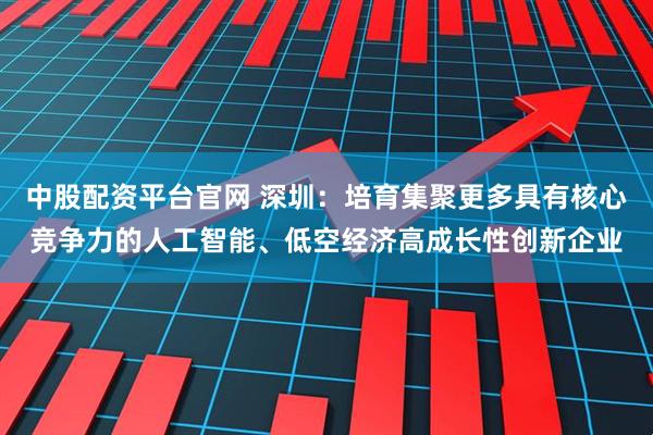 中股配资平台官网 深圳：培育集聚更多具有核心竞争力的人工智能、低空经济高成长性创新企业