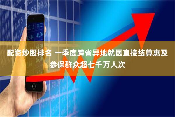 配资炒股排名 一季度跨省异地就医直接结算惠及参保群众超七千万人次