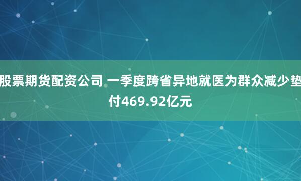 股票期货配资公司 一季度跨省异地就医为群众减少垫付469.92亿元