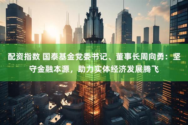 配资指数 国泰基金党委书记、董事长周向勇：坚守金融本源，助力实体经济发展腾飞