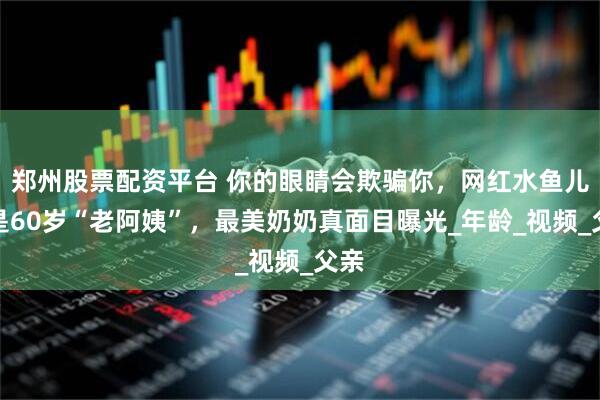郑州股票配资平台 你的眼睛会欺骗你，网红水鱼儿竟是60岁“老阿姨”，最美奶奶真面目曝光_年龄_视频_父亲
