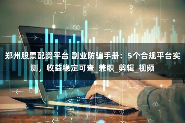 郑州股票配资平台 副业防骗手册：5个合规平台实测，收益稳定可查_兼职_剪辑_视频
