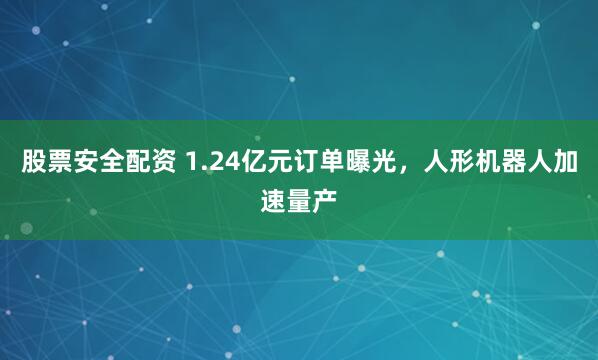股票安全配资 1.24亿元订单曝光，人形机器人加速量产