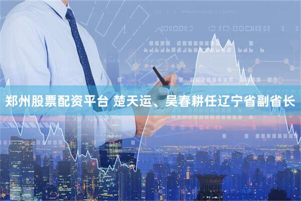 郑州股票配资平台 楚天运、吴春耕任辽宁省副省长