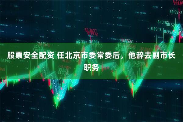 股票安全配资 任北京市委常委后，他辞去副市长职务