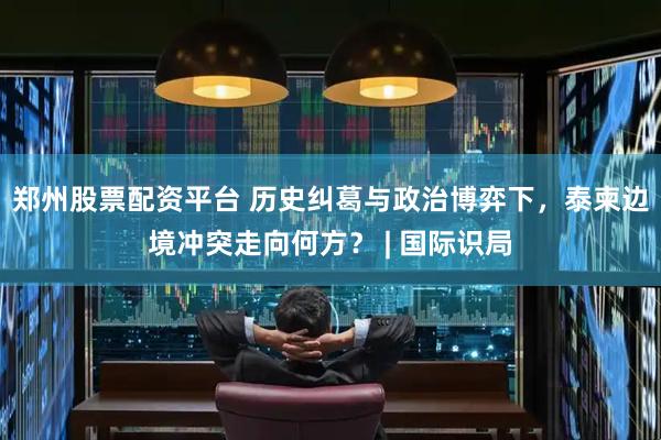 郑州股票配资平台 历史纠葛与政治博弈下，泰柬边境冲突走向何方？ | 国际识局