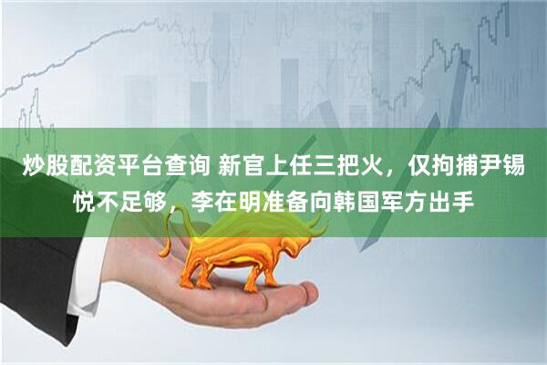 炒股配资平台查询 新官上任三把火，仅拘捕尹锡悦不足够，李在明准备向韩国军方出手