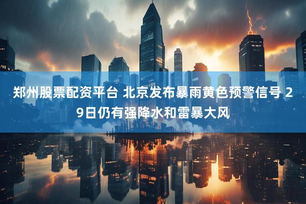 郑州股票配资平台 北京发布暴雨黄色预警信号 29日仍有强降水和雷暴大风