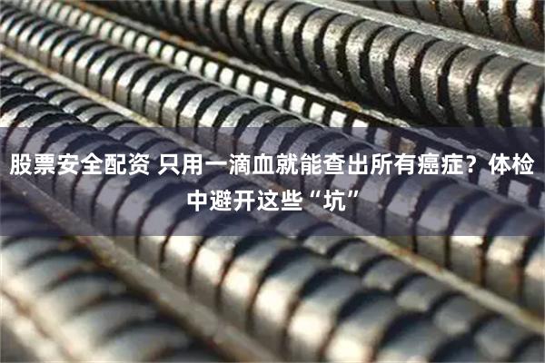 股票安全配资 只用一滴血就能查出所有癌症？体检中避开这些“坑”
