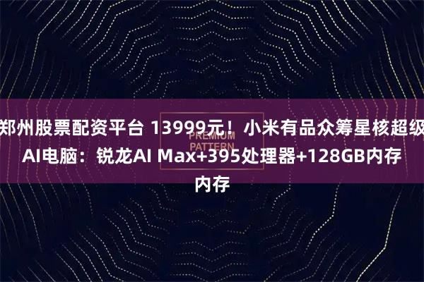 郑州股票配资平台 13999元！小米有品众筹星核超级AI电脑：锐龙AI Max+395处理器+128GB内存