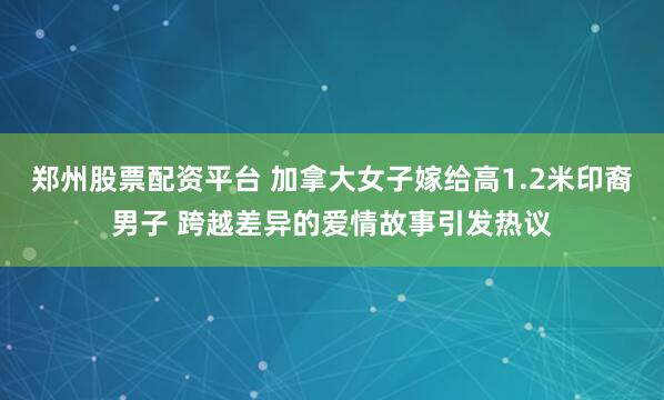 郑州股票配资平台 加拿大女子嫁给高1.2米印裔男子 跨越差异的爱情故事引发热议