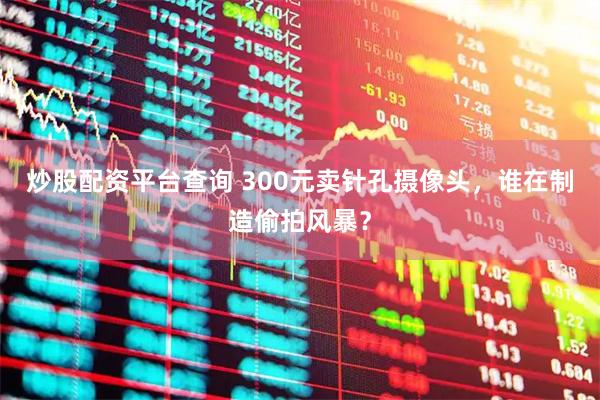 炒股配资平台查询 300元卖针孔摄像头，谁在制造偷拍风暴？