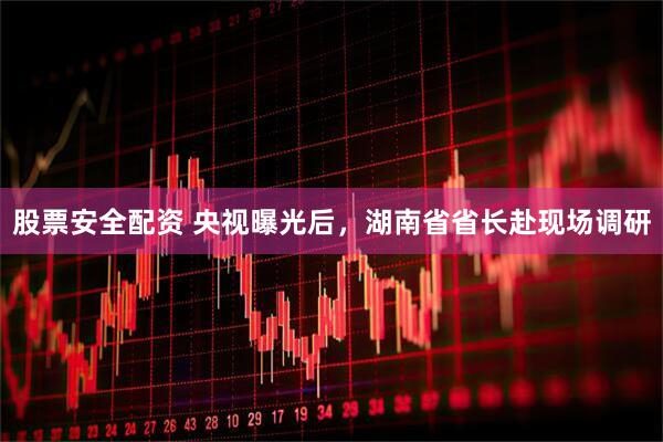 股票安全配资 央视曝光后，湖南省省长赴现场调研