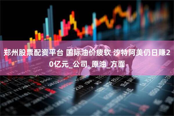 郑州股票配资平台 国际油价疲软 沙特阿美仍日赚20亿元_公司_原油_方面