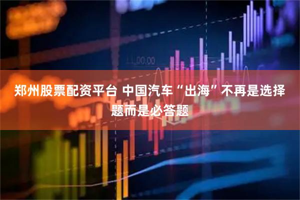 郑州股票配资平台 中国汽车“出海”不再是选择题而是必答题