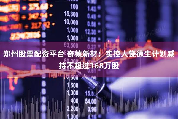 郑州股票配资平台 奇德新材：实控人饶德生计划减持不超过168万股