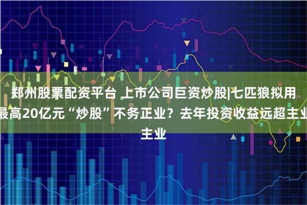 郑州股票配资平台 上市公司巨资炒股|七匹狼拟用最高20亿元“炒股”不务正业？去年投资收益远超主业